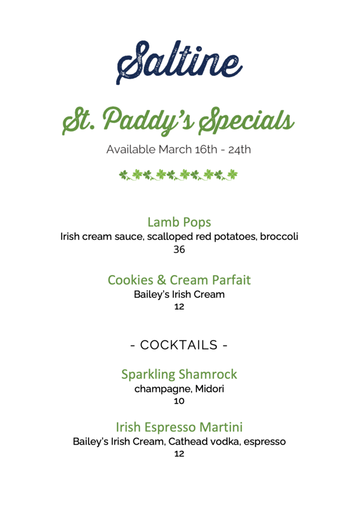 St. Paddy's Specials - Lamb pops - irish cream sauce, scalloped red potatoes, broccoli - $36. Cookies & cream parfait - bailey's irish cream - $12. Cocktails: Sparkling shamrock - champagne, Midori - $10; Irish espresso martini - bailey's irish cream, cathead vodka, espresso - $12